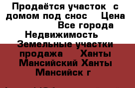 Продаётся участок (с домом под снос) › Цена ­ 150 000 - Все города Недвижимость » Земельные участки продажа   . Ханты-Мансийский,Ханты-Мансийск г.